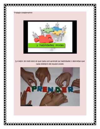 Trabajo colaborativo

Lo mejor de todo esto es que cada uno aprende las habilidades y destrezas que
cada miembro del equipo posee.

 