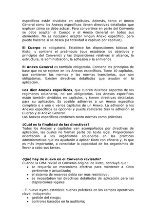 específicos están divididos en capítulos. Además, tanto el Anexo
General como los Anexos específicos tienen directivas detalladas que
explican cómo se debe actuar. Para convertirse en parte del Convenio
se debe aceptar el Cuerpo y el Anexo General en todos sus
elementos. No es necesario aceptar ningún Anexo específico, pero
puede hacerce si se desea (la totalidad o capítulo por capítulo).

El Cuerpo es obligatorio. Establece las disposiciones básicas de
Kioto, y contiene el preámbulo (que establece los objetivos y
principios del Convenio) y las disposiciones relativas al alcance, la
estructura, la administración, la adhesión y la enmienda.

El Anexo General es también obligatorio. Contiene los principios de
base que no se repiten en los Anexos específicos. Tiene 10 capítulos,
que contienen las normas y las normas transitorias, que son
obligatorias. Existen directivas detalladas que ayudan en la
aplicación.

Los diez Anexos específicos, que cubren diversos aspectos de los
regímenes aduaneros, no son obligatorios. Los Anexos específicos
están también divididos en capítulos, y tienen directivas detalladas
para su aplicación. Es posible adherirse a un Anexo específico
completo o a uno o varios capítulos de un Anexo. La adhesión a los
Anexos específicos es opcional y puede realizarse tras la adhesión al
Cuerpo y al Anexo General.
Los Anexos específicos contienen tanto normas como prácticas

¿Cuál es la finalidad de las directivas?
Todos los Anexos y capítulos van acompañados por directivas de
aplicación, las cuales no forman parte del texto legal. Proporcionan
orientación a los organismos aduaneros en las prácticas
administrativas que los ayudarán a aplicar Kioto con eficacia y, lo que
es más importante, a consolidar la capacidad de los organismos de
llevar a cabo sus tareas.


¿Qué hay de nuevo en el Convenio revisado?
Cuando la OMA revisó el Convenio original de Kioto, concluyó que:
     se requería un mecanismo efectivo para mantener a Kioto
     pertinente y actualizado;
     el sistema de reservas debía ser más restrictivo;
     se necesitaban las directivas detalladas de aplicación para las
     disposiciones legales.

. El nuevo Kyoto establece buenas prácticas en los campos operativos
clave, incluyendo:
       gestión del riesgo;
       controles basados en la auditoría;
 