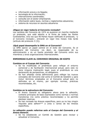 información previa a la llegada;
     tecnología de la información;
     intervenciones coordinadas;
     consulta con el sector empresarial;
     información sobre leyes, normas y reglamentos aduaneros;
     sistema de recursos en asuntos aduaneros
.

¿Sigue en vigor todavía el Convenio revisado?
Los cambios del Convenio de 1974 se pusieron en marcha mediante
un protocolo, que está abierto a la firma de todas las Partes
Contratantes. Una vez que 40 Partes hayan ratificado el protocolo, –y
el Convenio revisado–, entrarán en vigor tres meses más tarde
(artículo del protocolo 3 (3)).

¿Qué papel desempeña la OMA en el Convenio?
La OMA ejerce un papel central en el éxito del Convenio. Es el
depositario del Convenio –es decir, es responsable de su
administración y es un fuerte promotor del Convenio entre sus
miembros y otras organizaciones internacionales.

ENMIENDAS CLAVE AL CONVENIO ORIGINAL DE KIOTO

Cambios en el Cuerpo del Convenio:
    Se ha modificado el preámbulo para reflejar el entorno
    comercial y de facilitación internacional actual, pero esto no
    tiene ninguna implicación legal, pues el preámbulo es una
    declaración de perspectivas, no obligatorio.
    Se han añadido varias definiciones para reflejar los nuevos
    conceptos del Convenio (tal como el Comité de Gestión) y para
    incluir términos empleados en el Convenio actual pero no
    definidos en el mismo, por ejemplo normas, prácticas
    recomendadas, etc.


Cambios en la estructura del Convenio:
    El Anexo General es obligatorio ahora para la adhesión,
    contiene principios de base expresados como normas o normas
    transitorias (no como práctica recomendada) y no permite
    plantear reservas.
    Se han revisado los Anexos específicos, pero ya no hay ningún
    requisito para adherir** a unos o varios de los Anexos
    específicos.

La adhesión puede referirse solo al Cuerpo del Convenio y al
Anexo General.
     Se ha establecido un Comité de Gestión para revisar y
     actualizar el Convenio.
 