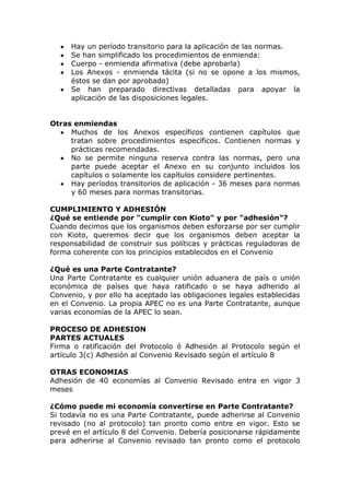 Hay un período transitorio para la aplicación de las normas.
     Se han simplificado los procedimientos de enmienda:
     Cuerpo - enmienda afirmativa (debe aprobarla)
     Los Anexos - enmienda tácita (si no se opone a los mismos,
     éstos se dan por aprobado)
     Se han preparado directivas detalladas para apoyar la
     aplicación de las disposiciones legales.


Otras enmiendas
     Muchos de los Anexos específicos contienen capítulos que
     tratan sobre procedimientos específicos. Contienen normas y
     prácticas recomendadas.
     No se permite ninguna reserva contra las normas, pero una
     parte puede aceptar el Anexo en su conjunto incluidos los
     capítulos o solamente los capítulos considere pertinentes.
     Hay períodos transitorios de aplicación - 36 meses para normas
     y 60 meses para normas transitorias.

CUMPLIMIENTO Y ADHESIÓN
¿Qué se entiende por "cumplir con Kioto" y por "adhesión"?
Cuando decimos que los organismos deben esforzarse por ser cumplir
con Kioto, queremos decir que los organismos deben aceptar la
responsabilidad de construir sus políticas y prácticas reguladoras de
forma coherente con los principios establecidos en el Convenio

¿Qué es una Parte Contratante?
Una Parte Contratante es cualquier unión aduanera de país o unión
económica de países que haya ratificado o se haya adherido al
Convenio, y por ello ha aceptado las obligaciones legales establecidas
en el Convenio. La propia APEC no es una Parte Contratante, aunque
varias economías de la APEC lo sean.

PROCESO DE ADHESION
PARTES ACTUALES
Firma o ratificación del Protocolo ó Adhesión al Protocolo según el
artículo 3(c) Adhesión al Convenio Revisado según el artículo 8

OTRAS ECONOMIAS
Adhesión de 40 economías al Convenio Revisado entra en vigor 3
meses

¿Cómo puede mi economía convertirse en Parte Contratante?
Si todavía no es una Parte Contratante, puede adherirse al Convenio
revisado (no al protocolo) tan pronto como entre en vigor. Esto se
prevé en el artículo 8 del Convenio. Debería posicionarse rápidamente
para adherirse al Convenio revisado tan pronto como el protocolo
 
