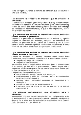 entre en vigor adoptando el camino de adhesión que se resume en
esta guía práctica.


¿Es diferente la adhesión al protocolo que la adhesión al
Convenio?
La adhesión al protocolo (para los partes actuales) es técnicamente
diferente de la adhesión al Convenio revisado (para otras economías),
porque se aplican dos instrumentos jurídicos diversos. Sin embargo,
los procesos son muy similares y, lo que es más importante, acaban
con el mismo resultado.

¿Qué compromisos asumen las Partes Contratantes existentes
cuando acceden al protocolo?
Adherir** al protocolo, de conformidad con el artículo 3, significa
aceptar los términos del protocolo, incluidas las enmiendas que
conlleva el protocolo en el Cuerpo del Convenio y en el Anexo
General. Puede también significar su intención de adherirse a uno o
varios de los Anexos específicos, o capítulos de tales Anexos.


¿Qué compromisos asumen las Partes Contratantes existentes
cuando acceden al Convenio?
Cuando se adhieran al Convenio revisado como nueva Parte
Contratante, de conformidad con el artículo 8, significa que ustedes:
      aceptan el Cuerpo del Convenio;
      aceptan el Anexo General.
No tiene que aceptar ningún Anexo específico, pero sí puede hacerlo
si lo desean, ya sea total o parcialmente. Cuanto mayor sea la
aceptación por todas las partes de los Anexos específicos, mayor será
el nivel de uniformidad en la APEC.
Comprenden los siguientes asuntos:
      Estructura del Convenio (véase más arriba); 4
      Establecimiento y papel del Comité de Gestión 5 y modalidades
      de votación en el Comité;6
      Hacerse Parte Contratante mediante la ratificación o la
      adhesión; 7
      El carácter vinculante del Anexo General; 8
      Calendario para la aplicación de las normas y de normas
      transitorias. 9

¿Qué medidas administrativas son necesarias para la
adhesión?
Supongamos que ustedes cumplen por completo con el Cuerpo y con
el Anexo General, o han determinado que se cumplirán con el Anexo
General de acuerdo con los calendarios establecidos en el Cuerpo.
Están dispuestos ahora a adherirse.
 