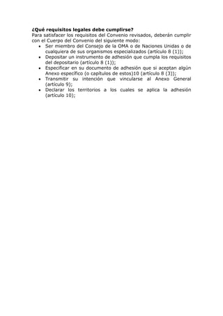 ¿Qué requisitos legales debe cumplirse?
Para satisfacer los requisitos del Convenio revisados, deberán cumplir
con el Cuerpo del Convenio del siguiente modo:
      Ser miembro del Consejo de la OMA o de Naciones Unidas o de
      cualquiera de sus organismos especializados (artículo 8 (1));
      Depositar un instrumento de adhesión que cumpla los requisitos
      del depositario (artículo 8 (1));
      Especificar en su documento de adhesión que si aceptan algún
      Anexo específico (o capítulos de estos)10 (artículo 8 (3));
      Transmitir su intención que vincularse al Anexo General
      (artículo 9);
      Declarar los territorios a los cuales se aplica la adhesión
      (artículo 10);
 