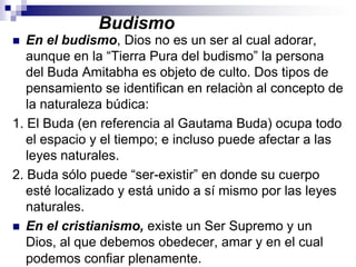 BudismoEn el budismo, Dios no es un ser al cual adorar, aunque en la “Tierra Pura del budismo” la persona del Buda Amitabha es objeto de culto. Dos tipos de pensamiento se identifican en relaciòn al concepto de la naturaleza búdica:1. El Buda (en referencia al Gautama Buda) ocupa todo el espacio y el tiempo; e incluso puede afectar a las leyes naturales.2. Buda sólo puede “ser-existir” en donde su cuerpo esté localizado y está unido a sí mismo por las leyes naturales.En el cristianismo, existe un Ser Supremo y un  Dios, al que debemos obedecer, amar y en el cual podemos confiar plenamente.