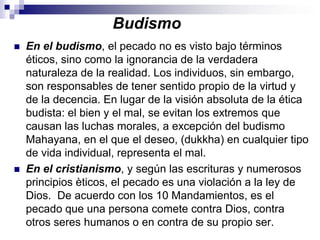 BudismoEn el budismo, el pecado no es visto bajo términos éticos, sino como la ignorancia de la verdadera naturaleza de la realidad. Los individuos, sin embargo, son responsables de tener sentido propio de la virtud y de la decencia. En lugar de la visión absoluta de la ética budista: el bien y el mal, se evitan los extremos que causan las luchas morales, a excepción del budismo Mahayana, en el que el deseo, (dukkha) en cualquier tipo de vida individual, representa el mal. En el cristianismo, y según las escrituras y numerosos principios èticos, el pecado es una violación a la ley de Dios.  De acuerdo con los 10 Mandamientos, es el pecado que una persona comete contra Dios, contra otros seres humanos o en contra de su propio ser.