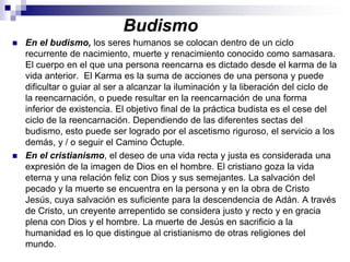 BudismoEn el budismo, los seres humanos se colocan dentro de un ciclo recurrente de nacimiento, muerte y renacimiento conocido como samasara. El cuerpo en el que una persona reencarna es dictado desde el karma de la vida anterior.  El Karma es la suma de acciones de una persona y puede dificultar o guiar al ser a alcanzar la iluminación y la liberación del ciclo de la reencarnación, o puede resultar en la reencarnación de una forma inferior de existencia. El objetivo final de la práctica budista es el cese del ciclo de la reencarnación. Dependiendo de las diferentes sectas del budismo, esto puede ser logrado por el ascetismo riguroso, el servicio a los demás, y / o seguir el Camino Óctuple. En el cristianismo, el deseo de una vida recta y justa es considerada una expresión de la imagen de Dios en el hombre. El cristiano goza la vida eterna y una relación feliz con Dios y sus semejantes. La salvación del pecado y la muerte se encuentra en la persona y en la obra de Cristo Jesús, cuya salvación es suficiente para la descendencia de Adán. A través de Cristo, un creyente arrepentido se considera justo y recto y en gracia plena con Dios y el hombre. La muerte de Jesús en sacrificio a la humanidad es lo que distingue al cristianismo de otras religiones del mundo. 