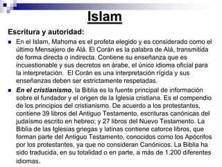 IslamEscritura y autoridad: En el Islam, Mahoma es el profeta elegido y es considerado como el último Mensajero de Alá. El Corán es la palabra de Alá, transmitida de forma directa o indirecta. Contiene su enseñanza que es incuestionable y sus decretos en árabe, el único idioma oficial para la interpretación.  El Corán es una interpretación rígida y sus enseñanzas deben ser estrictamente respetadas. En el cristianismo, la Biblia es la fuente principal de información sobre el fundador y el origen de la Iglesia cristiana. Es el compendio de los principios del cristianismo. De acuerdo a los protestantes, contiene 39 libros del Antiguo Testamento, escrituras canónicas del judaísmo escrito en hebreo; y 27 libros del Nuevo Testamento. La Biblia de las Iglesias griegas y latinas contiene catorce libros, que forman parte del Antiguo Testamento, conocidos como los Apócrifos por los protestantes, ya que no consideran Canónicos. La Biblia ha sido traducida, en su totalidad o en parte, a más de 1.200 diferentes  idiomas.