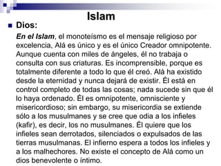IslamDios: 	En el Islam, el monoteísmo es el mensaje religioso por excelencia, Alá es único y es el único Creador omnipotente. Aunque cuenta con miles de ángeles, él no trabaja o consulta con sus criaturas. Es incomprensible, porque es totalmente diferente a todo lo que él creó. Alá ha existido desde la eternidad y nunca dejará de existir. Él está en control completo de todas las cosas; nada sucede sin que él lo haya ordenado. Él es omnipotente, omnisciente y misericordioso; sin embargo, su misericordia se extiende sólo a los musulmanes y se cree que odia a los infieles (kafir), es decir, los no musulmanes. Él quiere que los infieles sean derrotados, silenciados o expulsados de las tierras musulmanas. El infierno espera a todos los infieles y a los malhechores. No existe el concepto de Alá como un dios benevolente o íntimo. 