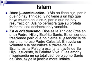 IslamDios: (…continuaciòn…) Alá no tiene hijo, por lo que no hay Trinidad, y no tiene a un hijo que haya muerto en la cruz, por lo que no hay resurrección. Alá no permitirá que su profeta Mahoma sea deshonrado y vencido. En el cristianismo, Dios es la Trinidad (tres en uno) Padre, Hijo y Espíritu Santo. Es un ser que trasciende pero que no pierde su esencia: la de ser un amoroso Padre Celestial. Él revela su voluntad y la naturaleza a través de las Escrituras, la Palabra escrita, a través de Su Hijo Jesucristo, la Palabra Viva. Él es amor y misericordia en su totalidad, pero como Santo de Dios, exige la justicia moral infinita. 