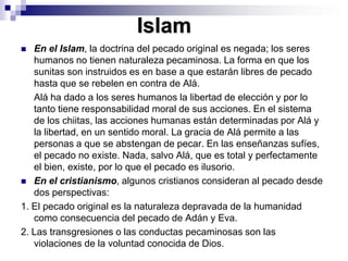 IslamEn el Islam, la doctrina del pecado original es negada; los seres humanos no tienen naturaleza pecaminosa. La forma en que los sunitas son instruidos es en base a que estarán libres de pecado hasta que se rebelen en contra de Alá. 	Alá ha dado a los seres humanos la libertad de elección y por lo tanto tiene responsabilidad moral de sus acciones. En el sistema de los chiitas, las acciones humanas están determinadas por Alá y la libertad, en un sentido moral. La gracia de Alá permite a las personas a que se abstengan de pecar. En las enseñanzas sufíes, el pecado no existe. Nada, salvo Alá, que es total y perfectamente el bien, existe, por lo que el pecado es ilusorio. En el cristianismo, algunos cristianos consideran al pecado desde dos perspectivas: 1. El pecado original es la naturaleza depravada de la humanidad como consecuencia del pecado de Adán y Eva.2. Las transgresiones o las conductas pecaminosas son las violaciones de la voluntad conocida de Dios. 