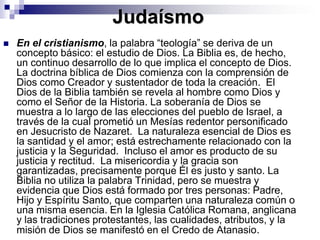 JudaísmoEn el cristianismo, la palabra “teología” se deriva de un concepto básico: el estudio de Dios. La Biblia es, de hecho, un continuo desarrollo de lo que implica el concepto de Dios. La doctrina bíblica de Dios comienza con la comprensión de Dios como Creador y sustentador de toda la creación.  El Dios de la Biblia también se revela al hombre como Dios y como el Señor de la Historia. La soberanía de Dios se muestra a lo largo de las elecciones del pueblo de Israel, a través de la cual prometió un Mesías redentor personificado en Jesucristo de Nazaret.  La naturaleza esencial de Dios es la santidad y el amor; está estrechamente relacionado con la justicia y la Seguridad.  Incluso el amor es producto de su justicia y rectitud.  La misericordia y la gracia son garantizadas, precisamente porque Él es justo y santo. La Biblia no utiliza la palabra Trinidad, pero se muestra y evidencia que Dios está formado por tres personas: Padre, Hijo y Espíritu Santo, que comparten una naturaleza común o una misma esencia. En la Iglesia Católica Romana, anglicana y las tradiciones protestantes, las cualidades, atributos, y la misión de Dios se manifestó en el Credo de Atanasio. 