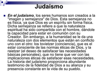 JudaísmoEn el judaísmo, los seres humanos son creados a la "imagen y semejanza" de Dios. Esta semejanza no es física, ya que Dios es un espíritu sin forma física. Dicha semejanza se refiere a que la naturaleza espiritual ha sido compartida con el hombre, dándole la capacidad para estar en comunión con su Creador. Sin embargo, a la humanidad se le da una naturaleza con dos elementos que están en conflicto uno con el otro: los tovietzer (conciencia), que es el estar consciente de las normas éticas de Dios, y la raietzer (el deseo de satisfacer las necesidades básicas personales), que no tiene que ver con las implicaciones éticas de satisfacer esas necesidades. La historia del judaísmo proporciona abundante testimonio de la fidelidad de Dios a su alianza y su presencia constante en la vida de su pueblo. 