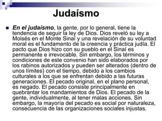JudaísmoEn el judaísmo, la gente, por lo general, tiene la tendencia de seguir la ley de Dios. Dios reveló su ley a Moisés en el Monte Sinaí y una revelación de su voluntad moral es el fundamento de la creencia y práctica judía. El pacto que Dios hizo con su pueblo en el Sinaí es permanente e irrevocable. Sin embargo, los términos y condiciones de este convenio han sido elaborados por los rabinos autorizados y pueden ser alterados (dentro de unos límites) con el tiempo, debido a los cambios culturales a los que se enfrentan debido a las futuras generaciones. El pecado original, en el plano personal, es negado. El pecado consiste principalmente en quebrantar los mandamientos de Dios. El pecado de la gente, individualmente, al tener malas acciones. Sin embargo, la mayoría del pecado es social por naturaleza, consecuencia de las organizaciones sociales injustas. 