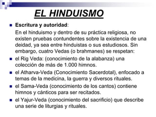 EL HINDUISMO Escritura y autoridad: 	En el hinduismo y dentro de su práctica religiosa, no existen pruebas contundentes sobre la existencia de una deidad, ya sea entre hinduistas o sus estudiosos. Sin embargo, cuatro Vedas (o brahmanes) se respetan: el Rig Veda: (conocimiento de la alabanza) una colección de más de 1.000 himnos.el Atharva-Veda (Conocimiento Sacerdotal), enfocado a temas de la medicina, la guerra y diversos rituales. el Sama-Veda (conocimiento de los cantos) contiene himnos y cánticos para ser recitados.el Yajur-Veda (conocimiento del sacrificio) que describe una serie de liturgias y rituales. 