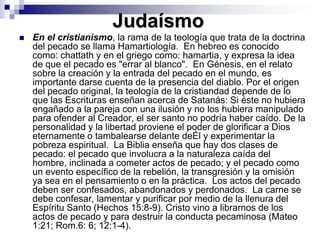JudaísmoEn el cristianismo, la rama de la teología que trata de la doctrina del pecado se llama Hamartiología.  En hebreo es conocido como: chattath y en el griego como: hamartia, y expresa la idea de que el pecado es "errar al blanco".  En Génesis, en el relato sobre la creación y la entrada del pecado en el mundo, es importante darse cuenta de la presencia del diablo. Por el origen del pecado original, la teología de la cristiandad depende de lo que las Escrituras enseñan acerca de Satanás: Si éste no hubiera engañado a la pareja con una ilusión y no los hubiera manipulado para ofender al Creador, el ser santo no podría haber caído. De la personalidad y la libertad proviene el poder de glorificar a Dios eternamente o tambalearse delante deÉl y experimentar la pobreza espiritual.  La Biblia enseña que hay dos clases de pecado: el pecado que involucra a la naturaleza caída del hombre, inclinada a cometer actos de pecado; y el pecado como un evento específico de la rebelión, la transgresión y la omisión ya sea en el pensamiento o en la práctica.  Los actos del pecado deben ser confesados, abandonados y perdonados.  La carne se debe confesar, lamentar y purificar por medio de la llenura del Espíritu Santo (Hechos 15:8-9). Cristo vino a librarnos de los actos de pecado y para destruir la conducta pecaminosa (Mateo 1:21; Rom.6: 6; 12:1-4). 