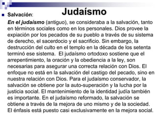 JudaísmoSalvación: 	En el judaísmo (antiguo), se consideraba a la salvación, tanto en términos sociales como en los personales. Dios provee la expiación por los pecados de su pueblo a través de su sistema de derecho, el sacerdocio y el sacrificio. Sin embargo, la destrucción del culto en el templo en la década de los setenta terminó ese sistema.  El judaísmo ortodoxo sostiene que el arrepentimiento, la oración y la obediencia a la ley, son necesarias para asegurar una correcta relación con Dios. El enfoque no está en la salvación del castigo del pecado, sino en nuestra relación con Dios. Para el judaísmo conservador, la salvación se obtiene por la auto-superación y la lucha por la justicia social. El mantenimiento de la identidad judía también es importante. En el judaísmo reformado, la salvación se obtiene a través de la mejora de uno mismo y de la sociedad. El énfasis está puesto casi exclusivamente en la mejora social. 