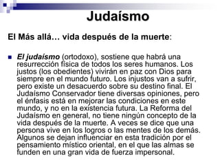 JudaísmoEl Más allá… vida después de la muerte:El judaísmo (ortodoxo), sostiene que habrá una resurrección física de todos los seres humanos. Los justos (los obedientes) vivirán en paz con Dios para siempre en el mundo futuro. Los injustos van a sufrir, pero existe un desacuerdo sobre su destino final. El Judaísmo Conservador tiene diversas opiniones, pero el énfasis está en mejorar las condiciones en este mundo, y no en la existencia futura. La Reforma del Judaísmo en general, no tiene ningún concepto de la vida después de la muerte. A veces se dice que una persona vive en los logros o las mentes de los demás. Algunos se dejan influenciar en esta tradición por el pensamiento místico oriental, en el que las almas se funden en una gran vida de fuerza impersonal. 