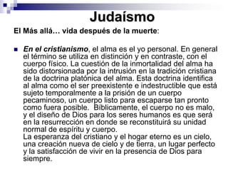 JudaísmoEl Más allá… vida después de la muerte: En el cristianismo, el alma es el yo personal. En general el término se utiliza en distinción y en contraste, con el cuerpo físico. La cuestión de la inmortalidad del alma ha sido distorsionada por la intrusión en la tradición cristiana de la doctrina platónica del alma. Esta doctrina identifica al alma como el ser preexistente e indestructible que está sujeto temporalmente a la prisión de un cuerpo pecaminoso, un cuerpo listo para escaparse tan pronto como fuera posible.  Bíblicamente, el cuerpo no es malo, y el diseño de Dios para los seres humanos es que será en la resurrección en donde se reconstituirá su unidad normal de espíritu y cuerpo. La esperanza del cristiano y el hogar eterno es un cielo, una creación nueva de cielo y de tierra, un lugar perfecto y la satisfacción de vivir en la presencia de Dios para siempre. 
