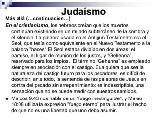 JudaísmoMás allá (…continuaciòn…)En el cristianismo, los hebreos creían que los muertos continúan existiendo en un mundo subterráneo de la sombra y el silencio. La palabra usada en el Antiguo Testamento era el Seol, que tenía como equivalente en el Nuevo Testamento a la palabra "hades".El Seol estaba dividido en dos áreas: el paraíso, el lugar de reunión de los justos, y “Gehenna”, reservado para los impíos.  El término “Gehenna” es empleado siempre en asociación con el castigo. Cualquiera que sea la naturaleza del castigo futuro para los pecadores, es difícil de describir, ante todo, la sentencia de las palabras de Jesús en contra del pecado sin arrepentimiento: es indescriptible, una sensación que no se puede medir con nuestros sentidos.Marcos 9:43 nos habla de un “fuego inextinguible", y Mateo 18:08 utiliza la expresión "fuego eterno” para ilustrar el hecho de que no es una libertad que uno deba asumir.