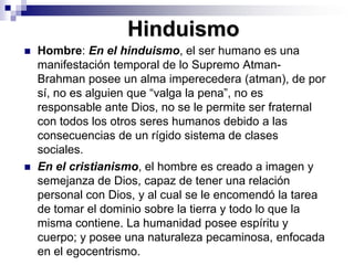 HinduismoHombre: En el hinduismo, el ser humano es una manifestación temporal de lo Supremo Atman- Brahman posee un alma imperecedera (atman), de por sí, no es alguien que “valga la pena”, no es responsable ante Dios, no se le permite ser fraternal con todos los otros seres humanos debido a las consecuencias de un rígido sistema de clases sociales. En el cristianismo, el hombre es creado a imagen y semejanza de Dios, capaz de tener una relación personal con Dios, y al cual se le encomendó la tarea de tomar el dominio sobre la tierra y todo lo que la misma contiene. La humanidad posee espíritu y cuerpo; y posee una naturaleza pecaminosa, enfocada en el egocentrismo. 