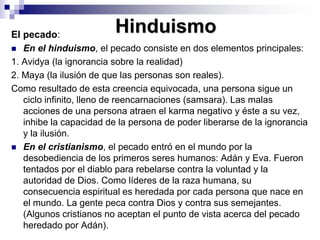 HinduismoEl pecado: En el hinduismo, el pecado consiste en dos elementos principales: 1. Avidya (la ignorancia sobre la realidad)2. Maya (la ilusión de que las personas son reales). Como resultado de esta creencia equivocada, una persona sigue un ciclo infinito, lleno de reencarnaciones (samsara). Las malas acciones de una persona atraen el karma negativo y éste a su vez, inhibe la capacidad de la persona de poder liberarse de la ignorancia y la ilusión. En el cristianismo, el pecado entró en el mundo por la desobediencia de los primeros seres humanos: Adán y Eva. Fueron tentados por el diablo para rebelarse contra la voluntad y la autoridad de Dios. Como líderes de la raza humana, su consecuencia espiritual es heredada por cada persona que nace en el mundo. La gente peca contra Dios y contra sus semejantes. (Algunos cristianos no aceptan el punto de vista acerca del pecado heredado por Adán). 