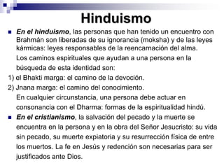 HinduismoEn el hinduismo, las personas que han tenido un encuentro con  Brahmán son liberadas de su ignorancia (moksha) y de las leyes kármicas: leyes responsables de la reencarnación del alma. 	Los caminos espirituales que ayudan a una persona en la	búsqueda de esta identidad son: 1) el Bhakti marga: el camino de la devoción. 2) Jnana marga: el camino del conocimiento. 	En cualquier circunstancia, una persona debe actuar en	consonancia con el Dharma: formas de la espiritualidad hindú. En el cristianismo, la salvación del pecado y la muerte se	encuentra en la persona y en la obra del Señor Jesucristo: su vida	sin pecado, su muerte expiatoria y su resurrección física de entre	los muertos. La fe en Jesús y redención son necesarias para ser	justificados ante Dios. 