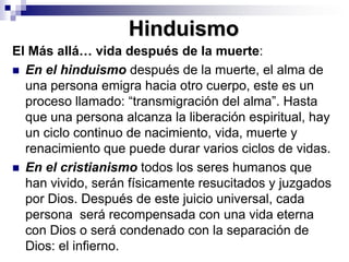 HinduismoEl Más allá… vida después de la muerte: En el hinduismo después de la muerte, el alma de una persona emigra hacia otro cuerpo, este es un proceso llamado: “transmigración del alma”. Hasta que una persona alcanza la liberación espiritual, hay un ciclo continuo de nacimiento, vida, muerte y renacimiento que puede durar varios ciclos de vidas. En el cristianismo todos los seres humanos que han vivido, serán físicamente resucitados y juzgados por Dios. Después de este juicio universal, cada persona  será recompensada con una vida eterna con Dios o será condenado con la separación de Dios: el infierno.