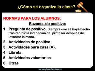 ¿Cómo se organiza la clase?

NORMAS PARA LOS ALUMNOS:
             Razones de positivo:
1. Pregunta de positivo. Siempre que se haya hecho
     tras recibir la indicación del profesor después de
     levantar la mano.
2.   Actividades de positivo.
3.   Actividades para casa (A).
4.   Libreta.
5.   Actividades voluntarias
6.   Otras
                        www.profesorfrancisco.es
 