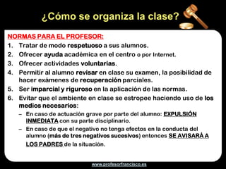 ¿Cómo se organiza la clase?
NORMAS PARA EL PROFESOR:
1. Tratar de modo respetuoso a sus alumnos.
2. Ofrecer ayuda académica en el centro o por Internet.
3. Ofrecer actividades voluntarias.
4. Permitir al alumno revisar en clase su examen, la posibilidad de
   hacer exámenes de recuperación parciales.
5. Ser imparcial y riguroso en la aplicación de las normas.
6. Evitar que el ambiente en clase se estropee haciendo uso de los
   medios necesarios:
   – En caso de actuación grave por parte del alumno: EXPULSIÓN
     INMEDIATA con su parte disciplinario.
   – En caso de que el negativo no tenga efectos en la conducta del
     alumno (más de tres negativos sucesivos) entonces SE AVISARÁ A
     LOS PADRES de la situación.


                           www.profesorfrancisco.es
 