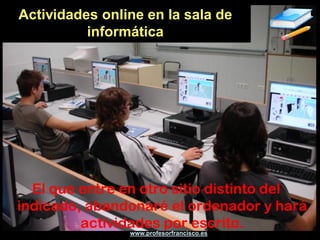 Actividades online en la sala de
          informática




  El que entre en otro sitio distinto del
indicado, abandonaré el ordenador y hará
         actividades por escrito.
                www.profesorfrancisco.es
 
