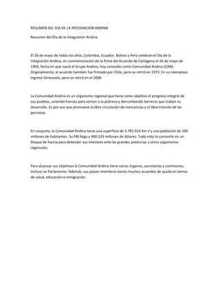 RESUMEN DEL DIA DE LA INTEGRACION ANDINA
Resumen del Día de la Integración Andina
El 26 de mayo de todos los años, Colombia, Ecuador, Bolivia y Perú celebran el Día de la
Integración Andina, en conmemoración de la firma del Acuerdo de Cartagena el 26 de mayo de
1969, fecha en que nació el Grupo Andino, hoy conocido como Comunidad Andina (CAN).
Originalmente, el acuerdo también fue firmado por Chile, pero se retiró en 1973. En su reemplazo
ingresó Venezuela, pero se retiró en el 2006.
La Comunidad Andina es un organismo regional que tiene como objetivo el progreso integral de
sus pueblos, uniendo fuerzas para vencer a la pobreza y derrumbando barreras que traban su
desarrollo. Es por eso que promueve la libre circulación de mercancías y el libre tránsito de las
personas
En conjunto, la Comunidad Andina tiene una superficie de 3.781.914 Km 2 y una población de 100
millones de habitantes. Su PBI llega a 900.329 millones de dólares. Todo esto lo convierte en un
bloque de fuerza para defender sus intereses ante las grandes potencias u otros organismos
regionales.
Para alcanzar sus objetivos la Comunidad Andina tiene varios órganos, secretarías y comisiones,
incluso un Parlamento. Además, sus países miembros tienes muchos acuerdos de ayuda en temas
de salud, educación e inmigración.
 