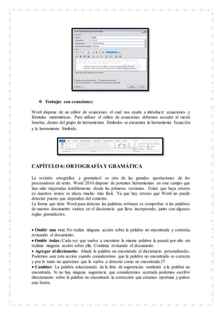  Trabajar con ecuaciones:
Word dispone de un editor de ecuaciones el cual nos ayuda a introducir ecuaciones y
fórmulas matemáticas. Para utilizar el editor de ecuaciones debemos acceder al menú
Insertar, dentro del grupo de herramientas Símbolos se encuentra la herramienta Ecuación
y la herramienta Símbolo.
CAPÍTULO 6: ORTOGRAFÍAY GRAMÁTICA
La revisión ortográfica y gramatical es otra de las grandes aportaciones de los
procesadores de texto. Word 2010 dispone de potentes herramientas en este campo que
han sido mejoradas notablemente desde las primeras versiones. Evitar que haya errores
en nuestros textos es ahora mucho más fácil. Ya que hay errores que Word no puede
detectar puesto que dependen del contexto.
La forma que tiene Word para detectar las palabras erróneas es comprobar si las palabras
de nuestro documento existen en el diccionario que lleva incorporado, junto con algunas
reglas gramaticales.
 Omitir una vez: No realiza ninguna acción sobre la palabra no encontrada y continúa
revisando el documento.
 Omitir todas: Cada vez que vuelva a encontrar la misma palabra la pasará por alto sin
realizar ninguna acción sobre ella. Continúa revisando el documento.
 Agregar al diccionario: Añade la palabra no encontrada al diccionario personalizado.
Podemos usar esta acción cuando consideremos que la palabra no encontrada es correcta
y por lo tanto no queremos que la vuelva a detectar como no encontrada.37
 Cambiar: La palabra seleccionada de la lista de sugerencias sustituirá a la palabra no
encontrada. Si no hay ninguna sugerencia que consideremos acertada podemos escribir
directamente sobre la palabra no encontrada la corrección que creamos oportuna y pulsar
este botón.
 