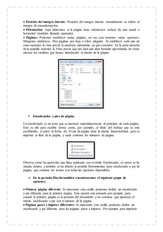  Posición del margen interno: Posición del margen interno, normalmente se refiere al
margen de encuadernación.
 Orientación: Aquí indicamos si la página tiene orientación vertical (la más usual) o
horizontal (también llamada apaisada).
 Páginas: Podemos establecer varias páginas, en ese caso tenemos varias opciones:
Márgenes simétricos, Dos páginas por hoja o Libro plegado. Al establecer cada una de
estas opciones la vista previa te mostrará claramente en qué consisten. En la parte derecha
de la pantalla tenemos la Vista previa que nos dará una idea bastante aproximada de cómo
afectan los cambios que hemos introducido al diseño de la página.
 Encabezados y pies de página
Un encabezado es un texto que se insertará automáticamente al principio de cada página.
Esto es útil para escribir textos como, por ejemplo, el título del trabajo que se está
escribiendo, el autor, la fecha, etc. El pie de página tiene la misma funcionalidad, pero se
imprime al final de la página, y suele contener los números de página.
Observa como ha aparecido una línea punteada con el rótulo Encabezado, el cursor se ha
situado dentro, y también se ha abierto la pestaña Herramientas para encabezado y pie de
página, que contiene los iconos con todas las opciones disponibles.
 En la pestaña Diseño también encontraremos el siguiente grupo de
opciones:
 Primera página diferente: Si marcamos esta casilla podemos definir un encabezado
y pie diferente para la primera página. Esta opción está pensada por ejemplo, para
cuando la primera página es la portada del documento y no conviene que aparezca el
mismo encabezado o pie con el número de la página.
 Páginas pares e impares diferentes: Si marcamos esta casilla podemos definir un
encabezado y pie diferente para las páginas pares e impares. Por ejemplo para imprimir
 