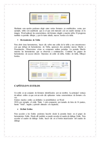 Mediante esta opción podemos elegir entre varios formatos ya establecidos, como, por
ejemplo, tabla con cuadrícula que es el que está marcado con un cuadro naranja en la
imagen. Word aplicará las características del formato elegido a nuestra tabla. El programa
también te permite dibujar, y por lo tanto añadir, nuevos bordes a la tabla.
 Herramientas de Tabla
Para abrir éstas herramientas, hacer clic sobre una celda de la tabla y nos encontramos
con que debajo de herramientas de Tabla, aparecen dos pestañas nuevas Diseño y
Presentación. Observemos cómo se componen ambas pestañas. La pestaña Diseño
muestra las herramientas que se observan a continuación. Contiene los grupos de
herramientas de acceso directo: Opciones de estilo de tabla, Estilos de tabla, Dibujar
bordes.
CAPÍTULO 9: ESTILOS
Un estilo es un conjunto de formatos identificados por un nombre. La principal ventaja
de utilizar estilos es que con un solo clic aplicamos varias características de formato a la
vez.
Existen muchos estilos ya definidos (o predefinidos) en Word
2010, por ejemplo, el estilo Titulo 1 está compuesto por tamaño de letra de 16 puntos,
fuente "Arial", negrita y párrafo alineado a la izquierda..
 Definir Estilos
Para acceder a los Estilos podemos hacerlo desde la pestaña Inicio en el grupo de
herramientas Estilo. Desde allí también se puede acceder al cuadro de diálogo Estilo. Para
acceder al cuadro de diálogo Estilo, hacer clic en el botón inicializador del cuadro de
diálogo
 