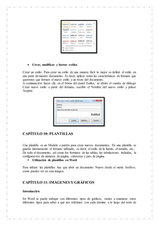 Crear, modificar y borrar estilos
Crear un estilo: Para crear un estilo de una manera fácil lo mejor es definir el estilo en
una parte de nuestro documento. Es decir, aplicar todas las características de formato que
queremos que formen el nuevo estilo a un trozo del documento.
A continuación hacer clic en el botón del panel Estilos, se abrirá el cuadro de diálogo
Crear nuevo estilo a partir del formato, escribir el Nombre del nuevo estilo y pulsar
Aceptar.
CAPÍTULO 10: PLANTILLAS
Una plantilla es un Modelo o patrón para crear nuevos documentos. En una plantilla se
guarda internamente el formato utilizado, es decir, el estilo de la fuente, el tamaño, etc.,
De todo el documento, así como los formatos de las tablas, las tabulaciones incluidas, la
configuración de números de página, cabeceras y pies de página.
 Utilización de plantillas en Word
Para utilizar las plantillas hay que abrir un documento Nuevo desde el menú Archivo,
como puedes ver en esta imagen.
CAPÍTULO 11: IMÁGENES Y GRÁFICOS
Introducción
En Word se puede trabajar con diferentes tipos de gráficos, vamos a enumerar estos
diferentes tipos para saber a qué nos referimos con cada término a lo largo del resto de
 