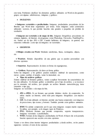 este tema. Podríamos clasificar los elementos gráficos utilizados en Word en dos grandes
grupos con algunas subdivisiones, imágenes y gráficos:
 IMÁGENES
 Imágenes vectoriales o prediseñadas. Imágenes prediseñadas procedentes de las
librerías que Word tiene organizadas por temas. Estas imágenes están construidas
utilizando vectores, lo que permite hacerlas más grandes o pequeñas sin pérdida de
resolución.
 Imágenes no vectoriales o de mapa de bits. Imágenes fotográficas procedentes de
cámaras digitales, de Internet, de programas como Photoshop, Fireworks, PaintShopPro,
etc. Suelen ser de tipo JPG o GIF. Cuando hablemos de imágenes, en general, nos
estaremos refiriendo a este tipo de imágenes no vectoriales.
 GRÁFICOS
 Dibujos creados con Word. Mediante autoformas, líneas, rectángulos, elipses,
etc.
 WordArt. Rótulos disponibles de una galería que se pueden personalizar con
diversas opciones.
 SmartArt. Representación de datos en forma de organigramas.
 Gráficos. Representación de datos en forma gráfica.
Sobre las imágenes y los gráficos pueden realizarse multitud de operaciones, como
mover, copiar, cambiar el tamaño, variar la intensidad, etc.
 Tipos de archivos gráficos
Existen multitud de formatos gráficos, vamos a explicar brevemente las características de
los más utilizados. Un formato gráfico se identifica por el tipo de archivo, y se reconoce
por la extensión del archivo, por ejemplo un archivo llamado motocicleta.jpg tiene
extensión o tipo jpg.
Imágenes no vectoriales o de mapa de bits.
1. JPG o JPEG. Es un formato que permite distintos niveles de compresión. Se
utiliza mucho en Internet, sobre todo para imágenes fotográficas con muchos
tonos.
2. GIF. Es el más utilizado en Internet, permite una buena compresión con imágenes
de pocos tonos, tipo iconos y botones. También permite crear gráficos animados.
3. BMP. No admite compresión por lo que estas imágenes ocupan mucho espacio.
Se utiliza, por ejemplo, en la imagen tapiz de Windows.
4. PNG. Moderno formato que permite compresión, soporta transparencias.
Imágenes vectoriales o prediseñadas.
5. WMF. Formato de las imágenes prediseñadas de Word. Al hacer clic en la pestaña
Insertar aparecerá una sección con estas opciones.
Vamos a ver ahora cómo insertar imágenes prediseñadas y desde archivo, en los puntos
siguientes veremos el resto de las opciones
 