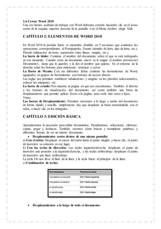 1.6 Cerrar Word 2010
Una vez hemos acabado de trabajar con Word debemos cerrarlo haciendo clic en el icono
cerrar de la esquina superior derecha de la pantalla o en el Menú Archivo elegir Salir.
CAPÍTULO 2: ELEMENTOS DE WORD 2010
En Word 2010 la pestaña Inicio se encuentra dividida en 5 secciones que contienen las
operaciones correspondientes al Portapapeles, Fuente (tamaño de letra, tipo de letra, etc.),
Párrafo (alineación de texto, separación entre líneas, sangría, etc.),
La barra de título: Contiene el nombre del documento sobre el que se está trabajando
en ese momento. Cuando creas un documento nuevo se le asigna el nombre provisional
Documento1, hasta que lo guardes y le des el nombre que quieras. En el extremo de la
derecha están los botones para minimizar, restaurar y cerrar.
La Barra de Menús: Con sus diferentes fichas contiene las herramientas de Word,
agrupados en grupos de herramientas con botones de acceso directo.
Las reglas nos permiten establecer tabulaciones y sangrías en los párrafos seleccionados,
colocar los márgenes, etc.
La barra de estado: Nos muestra la página en que nos encontramos. También el idioma
y los botones de visualización del documento, así como también una barra de
desplazamiento que permite aplicar Zoom a la página, para verla más cerca o lejos.
Vistas.
Las barras de Desplazamiento: Permiten movernos a lo largo y ancho del documento
de forma rápida y sencilla, simplemente hay que desplazar la barra arrastrándola con el
ratón, o hacer clic en los triángulos.
CAPÍTULO 3: EDICIÓN BÁSICA
Aprenderemos lo necesario para editar documentos. Desplazarnos, seleccionar, eliminar,
copiar, pegar y deshacer. También veremos cómo buscar y reemplazar palabras; y
diferentes formas de ver un mismo documento.
 Desplazamientos cortos dentro de una misma pantalla:
a) Con el ratón: Desplazar el cursor del ratón hasta el punto elegido y hacer clic, el punto
de inserción se colocará en ese lugar.
b) Con las teclas de dirección: Las teclas izquierda/derecha desplazan el punto de
inserción una posición a la izquierda/derecha, y las teclas arriba/abajo desplazan el punto
de inserción una línea arriba/abajo.
La tecla Fin nos lleva al final de la línea y la tecla Inicio al principio de la línea.
c) Combinación de teclas.
 Desplazamientos a lo largo de todo el documento:
 