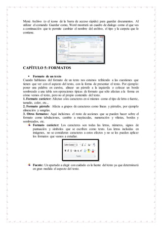 Menú Archivo (o el icono de la barra de acceso rápido) para guardar documentos. Al
utilizar el comando Guardar como, Word mostrará un cuadro de dialogo como el que ves
a continuación que te permite cambiar el nombre del archivo, el tipo y la carpeta que lo
contiene.
CAPÍTULO 5: FORMATOS
 Formato de un texto
Cuando hablamos del formato de un texto nos estamos refiriendo a las cuestiones que
tienen que ver con el aspecto del texto, con la forma de presentar el texto. Por ejemplo:
poner una palabra en cursiva, alinear un párrafo a la izquierda o colocar un borde
sombreado a una tabla son operaciones típicas de formato que sólo afectan a la forma en
cómo vemos el texto, pero no al propio contenido del texto.
1. Formato carácter: Afectan a los caracteres en sí mismos como el tipo de letra o fuente,
tamaño, color, etc...
2. Formato párrafo: Afecta a grupos de caracteres como líneas y párrafos, por ejemplo
alineación y sangrías.
3. Otros formatos: Aquí incluimos el resto de acciones que se pueden hacer sobre el
formato como tabulaciones, cambio a mayúsculas, numeración y viñetas, bordes y
sombreados, etc.
Formato carácter: Los caracteres son todas las letras, números, signos de
puntuación y símbolos que se escriben como texto. Las letras incluidas en
imágenes, no se consideran caracteres a estos efectos y no se les pueden aplicar
los formatos que vamos a estudiar.
Fuente: Un apartado a elegir con cuidado es la fuente del texto ya que determinará
en gran medida el aspecto del texto.
 