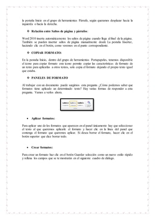 la pestaña Inicio en el grupo de herramientas Párrafo, según queramos desplazar hacia la
izquierda o hacia la derecha.
 Relación entre Saltos de página y párrafos:
Word 2010 inserta automáticamente los saltos de página cuando llega al final de la página.
También se pueden insertar saltos de página manualmente desde La pestaña Insertar,
haciendo clic en el botón, como veremos en el punto correspondiente.
 COPIAR FORMATO:
En la pestaña Inicio, dentro del grupo de herramientas Portapapeles, tenemos disponible
el icono para copiar formato este icono permite copiar las características de formato de
un texto para aplicarlas a otros textos, solo copia el formato dejando el propio texto igual
que estaba.
 PANELES DE FORMATO
Al trabajar con un documento puede surgirnos esta pregunta ¿Cómo podemos saber que
formatos tiene aplicado un determinado texto? Hay varias formas de responder a esta
pregunta. Vamos a verlos ahora.
 Aplicar formatos:
Para aplicar uno de los formatos que aparecen en el panel únicamente hay que seleccionar
el texto al que queremos aplicarle el formato y hacer clic en la línea del panel que
contenga el formato que queremos aplicar. Si desea borrar el formato, hacer clic en el
botón superior que dice borrar todo.
 Crear formatos:
Para crear un formato haz clic en el botón Guardar selección como un nuevo estilo rápido
y rellena los campos que se te mostrarán en el siguiente cuadro de diálogo.
 