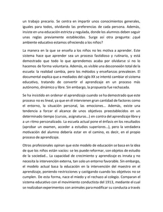 un trabajo precario. Se centra en impartir unos conocimientos generales,
iguales para todos, olvidando las preferencias de cada persona. Además,
insiste en una educación estricta y regulada, donde los alumnos deben seguir
unas reglas previamente establecidas. Surge así otra pregunta: ¿qué
ambiente educativo estamos ofreciendo a los niños?
La manera en la que se enseña a los niños no les motiva a aprender. Este
sistema hace que aprender sea un proceso fastidioso y rutinario, y está
demostrado que todo lo que aprendemos acaba por olvidarse si no lo
hacemos de forma voluntaria. Además, es visible una desconexión total de la
escuela: la realidad cambia, pero los métodos y enseñanzas prevalecen. El
documental explica que a mediados del siglo XX se intentó cambiar el sistema
educativo, tratando de convertir el aprendizaje en un proceso más
autónomo, dinámico y libre. Sin embargo, la propuesta fue rechazada.
Se ha insistido en ordenar el aprendizaje cuando se ha demostrado que este
proceso no es lineal, ya que en él intervienen gran cantidad de factores como
el entorno, la situación personal, las emociones… Además, existe una
tendencia a forzar el alcance de unos objetivos preestablecidos en un
determinado tiempo (cursos, asignaturas…) en contra del aprendizaje libre y
a un ritmo personalizado. La escuela actual pone el énfasis en los resultados
(aprobar un examen, acceder a estudios superiores…), pero la verdadera
motivación del alumno debería estar en el camino, es decir, en el propio
proceso de aprendizaje.
Otros profesionales opinan que este modelo de educación se basa en la idea
de que los niños están vacíos: se les puede reformar, son objetos de estudio
de la sociedad… La capacidad de crecimiento y aprendizaje es innata y no
necesita la intervención externa, tan solo un entorno favorable. Sin embargo,
el modelo actual basa la educación en la intervención del maestro en el
aprendizaje, poniendo restricciones y castigando cuando los objetivos no se
cumplen. De esta forma, nace el miedo y el rechazo al colegio. Comparan el
sistema educativo con el movimiento conductista del 1913, mediante el cual
se realizaban experimentos con animales para modificar su conducta a través
 