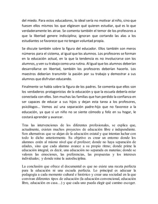 del miedo. Para estos educadores, lo ideal sería no motivar al niño, sino que
fuesen ellos mismos los que eligiesen qué quieren estudiar, qué es lo que
verdaderamente les atrae. Se comenta también el temor de los profesores a
que la libertad genere indisciplina; ignoran que cortando las alas a los
estudiantes se favorece que no tengan voluntad propia.
Se discute también sobre la figura del educador. Ellos también son meros
números para el sistema, al igual que los alumnos. Los profesores se forman
en la educación actual, en la que la tendencia es no involucrarse con los
alumnos, y ven su trabajo como una rutina. Al igual que los alumnos deberían
desarrollarse en libertad, también los profesores deberían hacerlo. Los
maestros deberían transmitir la pasión por su trabajo y demostrar a sus
alumnos que disfrutan educando.
Finalmente se habla sobre la figura de los padres. Se comenta que ellos son
los verdaderos protagonistas de la educación y que la escuela debería estar
conectada con ellos. Son muchas las familias que han perdido la confianza en
ser capaces de educar a sus hijos y dejan esta tarea a los profesores,
psicólogos… Vemos así una separación padre-hijo que no favorece a la
educación, ya que si un niño no se siente cómodo y feliz en su hogar, le
costará aprender y avanzar.
Tras las intervenciones de los diferentes profesionales, se explica que,
actualmente, existen muchos proyectos de educación libre e independiente.
Son alternativas que se alejan de la educación estatal y que intentan luchar con
todo lo dicho anteriormente. Su objetivo es crear un entorno donde los
alumnos estén al mismo nivel que el profesor; donde no haya separación de
edades, sino que cada alumno avance a su propio ritmo; donde prime la
educación integral, es decir, una educación no separada en materias; donde se
valoren las emociones, las preferencias, las propuestas y los intereses
individuales; y donde reine la autodisciplina.
La conclusión que ofrece el documental es que no existe una receta perfecta
para la educación ni una escuela perfecta. Lo principal es adecuar la
pedagogía a cada momento cultural e histórico y crear una sociedad en la que
convivan diferentes tipos de educación (la educación convencional, educación
libre, educación en casa…) y que cada uno pueda elegir qué camino escoger.
 