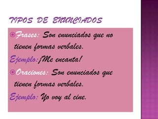 Tipos  de  Enunciados Frases: Son enunciados que no tienen formas verbales.Ejemplo:¡Me encanta!Oraciones: Son enunciados que tienen formas verbales.Ejemplo: Yo voy al cine.