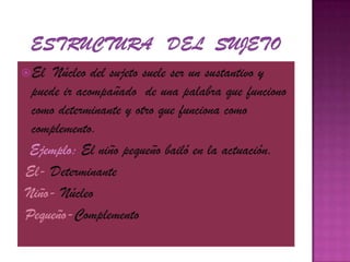 Estructura   del  sujeto El  Núcleo del sujeto suele ser un sustantivo y puede ir acompañado  de una palabra que funciono como determinante y otro que funciona como complemento.Ejemplo: El niño pequeño bailó en la actuación.El- Determinante Niño- Núcleo Pequeño-Complemento