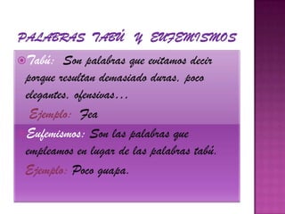Palabras  tabú   y  eufemismos        Tabú:  Son palabras que evitamos decir porque resultan demasiado duras, poco elegantes, ofensivas…    Ejemplo:  FeaEufemismos: Son las palabras que empleamos en lugar de las palabras tabú.Ejemplo: Poco guapa.