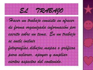El    trabajoHacer un trabajo consiste en ofrecer de forma organizada información por escrito sobre un tema. En un trabajo se suele incluir fotografías,dibujos,mapas o gráficos para aclarar, apoyar y ampliar ciertos aspectos del contenido.