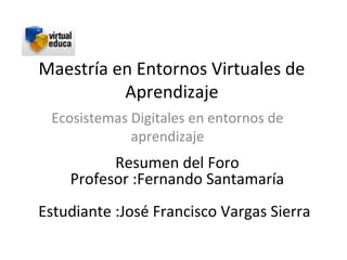 Maestría en Entornos Virtuales de
          Aprendizaje
 Ecosistemas Digitales en entornos de
             aprendizaje
          Resumen del Foro
    Profesor :Fernando Santamaría
Estudiante :José Francisco Vargas Sierra
 