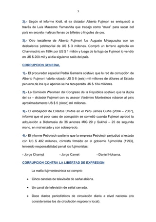 3


2).- Según el informe Kroll, el ex dictador Alberto Fujimori se enriqueció a través
de Luis Maezono Yamashita que trabajo como “mula” para sacar del país en
secreto maletas llenas de billetes o lingotes de oro.

3).- Otro testaferro de Alberto Fujimori fue Augusto Miyagusuku con un desbalance
patrimonial de US $ 3 millones. Compró un terreno agrícola en Chavimochic en
1994 por US $ 1 millón y luego de la fuga de Fujimori lo vendió en US $ 200 mil y
al día siguiente salió del país.

CORRUPCION GENERAL

1).- El procurador especial Pedro Gamarra sostuvo que la red de corrupción de
Alberto Fujimori habría robado US $ 6 (seis) mil millones de dólares al Estado
peruano de los que apenas se ha recuperado US $ 184 millones.

2).- La Comisión Waisman del Congreso de la República sostuvo que la dupla del
ex – dictador Fujimori con su asesor Vladimiro Montesinos robaron al país
aproximadamente US $ 5 (cinco) mil millones.

3).- El embajador de Estados Unidos en el Perú James Curtis (2004 – 2007),
informó que el peor caso de corrupción se cometió cuando Fujimori aprobó la
adquisición a Bielorrusia de 36 aviones MIG 29 y Sukhoi – 25 de segunda mano,
en mal estado y con sobreprecio.

4).- El informe Petrotech sostiene que la empresa Petrotech perjudicó al estado
con US $ 482 millones, contrato firmado en el gobierno fujimorista (1993), teniendo
responsabilidad penal los fujimoristas:

- Jorge Chamot              - Jorge Camet               - Daniel Hokama.

CORRUPCION CONTRA LA LIBERTAD DE EXPRESION

       La mafia fujimontesinista se compró:

   •   Cinco canales de televisión de señal abierta.

   •   Un canal de televisión de señal cerrada.
 