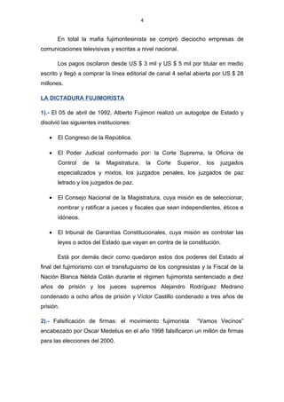 4


   •   Doce diarios periodísticos de circulación diaria a nivel nacional (no
       consideramos los de circulación regional y local).

       En total la mafia fujimontesinista se compró dieciocho empresas de
comunicaciones televisivas y escritas a nivel nacional.

       Los pagos oscilaron desde US $ 3 mil y US $ 5 mil por titular en medio
escrito y llegó a comprar la línea editorial de canal 4 señal abierta por US $ 28
millones.

LA DICTADURA FUJIMORISTA

1).- El 05 de abril de 1992, Alberto Fujimori realizó un autogolpe de Estado y
disolvió las siguientes instituciones:

   •   El Congreso de la República.

   •   El Poder Judicial conformado por: la Corte Suprema, la Oficina de Control
       de la Magistratura, la Corte Superior, los juzgados especializados y mixtos,
       los juzgados penales, los juzgados de paz letrado y los juzgados de paz.

   •   El Consejo Nacional de la Magistratura, cuya misión es de seleccionar,
       nombrar y ratificar a jueces y fiscales que sean independientes, éticos e
       idóneos.

   •   El tribunal de Garantías Constitucionales, cuya misión es controlar las leyes
       o actos del Estado que vayan en contra de la constitución.

       Está por demás decir como quedaron estos dos poderes del Estado al final
del fujimorismo con el transfuguismo de los congresistas y la Fiscal de la Nación
Blanca Nélida Colán durante el régimen fujimorista sentenciado a diez años de
prisión y los jueces supremos Alejandro Rodríguez Medrano condenado a ocho
años de prisión y Víctor Castillo condenado a tres años de prisión.
 
