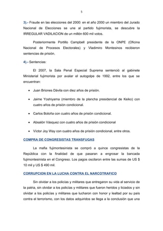 5


2).- Falsificación de firmas: el movimiento fujimorista           “Vamos Vecinos”
encabezado por Oscar Medelius en el año 1998 falsificaron un millón de firmas
para las elecciones del 2000.

3).- Fraude en las elecciones del 2000: en el año 2000 un miembro del Jurado
Nacional de Elecciones se une al partido fujimorista, se descubre la IRREGULAR
VADILACION de un millón 600 mil votos.

       Posteriormente Portillo Campbell presidente de la ONPE (Oficina Nacional
de Procesos Electorales) y Vladimiro Montesinos recibieron sentencias de prisión.

4).- Sentencias:

       El 2007, la Sala Penal Especial Suprema sentenció al gabinete Ministerial
fujimorista por avalar el autogolpe de 1992, entre los que se encuentran:

   •   Juan Briones Dávila con diez años de prisión.

   •   Jaime Yoshiyama (miembro de la plancha presidencial de Keiko) con cuatro
       años de prisión condicional.

   •   Carlos Boloña con cuatro años de prisión condicional.

   •   Absalón Vásquez con cuatro años de prisión condicional

   •   Víctor Joy Way con cuatro años de prisión condicional, entre otros.

COMPRA DE CONGRESISTAS TRANSFUGAS

       La mafia fujimontesinista se compró a quince congresistas de la República
con la finalidad de que pasaran a engrosar la bancada fujimontesinista en el
Congreso. Los pagos oscilaron entre las sumas de US $ 10 mil y US $ 490 mil.

CORRUPCION EN LA LUCHA CONTRA EL NARCOTRAFICO

       Sin olvidar a los policías y militares que entregaron su vida al servicio de la
patria, sin olvidar a los policías y militares que fueron heridos y liciados y sin
 