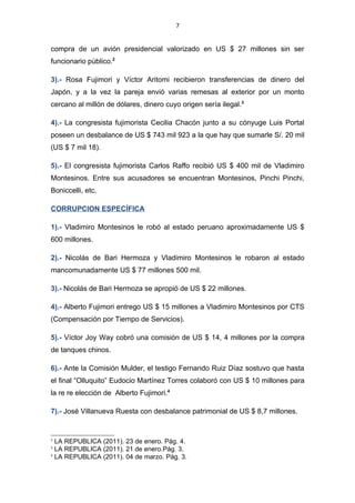 7


financiamiento de los estudios de ella y sus tres hermanos. El 04 de agosto del
2010 la fiscal de la Nación desestimó las resoluciones de archivamiento del caso.1

2).- Santiago Fujimori tiene pendiente un proceso por delito de usurpación de
funciones y colusión ilegal (pacto para robar al Estado) por intervenir en la compra
de un avión presidencial valorizado en US $ 27 millones sin ser funcionario
público.2

3).- Rosa Fujimori y Víctor Aritomi recibieron transferencias de dinero del Japón, y
a la vez la pareja envió varias remesas al exterior por un monto cercano al millón
de dólares, dinero cuyo origen sería ilegal.3

4).- La congresista fujimorista Cecilia Chacón junto a su cónyuge Luis Portal
poseen un desbalance de US $ 743 mil 923 a la que hay que sumarle S/. 20 mil
(US $ 7 mil 18).

5).- El congresista fujimorista Carlos Raffo recibió US $ 400 mil de Vladimiro
Montesinos. Entre sus acusadores se encuentran Montesinos, Pinchi Pinchi,
Boniccelli, etc.

CORRUPCION ESPECÍFICA

1).- Vladimiro Montesinos le robó al estado peruano aproximadamente US $ 600
millones.

2).- Nicolás de Bari Hermoza y Vladimiro Montesinos le robaron al estado
mancomunadamente US $ 77 millones 500 mil.

3).- Nicolás de Bari Hermoza se apropió de US $ 22 millones.

4).- Alberto Fujimori entrego US $ 15 millones a Vladimiro Montesinos por CTS
(Compensación por Tiempo de Servicios).

1
    LA REPUBLICA (2011). 02 de abril. Pág. 3.
2
    LA REPUBLICA (2011). 23 de enero. Pág. 4.
3
    LA REPUBLICA (2011). 21 de enero.Pág. 3.
 
