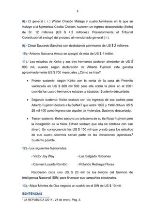 8


5).- Víctor Joy Way cobró una comisión de US $ 14, 4 millones por la compra de
tanques chinos.

6).- Ante la Comisión Mulder, el testigo Fernando Ruiz Díaz sostuvo que hasta el
final “Olluquito” Eudocio Martínez Torres colaboró con US $ 10 millones para la re
re elección de Alberto Fujimori.4

7).- José Villanueva Ruesta con desbalance patrimonial de US $ 8,7 millones.

8).- El general ( r ) Walter Chacón Málaga y cuatro familiares en la que se incluye
a la fujimorista Cecilia Chacón, tuvieron un ingreso desconocido (ilícito) de S/. 12
millones (US $ 4,2 millones). Posteriormente el Tribunal Constitucional excluyó del
proceso al mencionado general ( r ).

9).- César Saucedo Sánchez con desbalance patrimonial de US $ 2 millones.

10).- Antonio Ibarcena Amico se apropió de más de US $ 1 millón.

11).- Los estudios de Keiko y sus tres hermanos costaron alrededor de US $ 900
mil, cuando según declaración de Alberto Fujimori este ganaba aproximadamente
US $ 700 mensuales ¿Cómo se hizo?

      •   Primer sustento: según Keiko con la venta de la casa de Pinerolo valorizada
          en US $ 669 mil 500 pero ella cobró la plata en el 2001 cuando los cuatro
          hermanos estaban graduados. Sustento descartado.

      •   Segundo sustento: Keiko sostuvo con los ingresos de sus padres pero
          Alberto Fujimori declaró a la SUNAT que entre 1992 y 1999 obtuvo US $ 28
          mil 400 como ingreso por alquiler de viviendas. Sustento descartado.

      •   Tercer sustento: Keiko sostuvo un préstamo de su tía Rosa Figueroa pero
          la indagación de la fiscal Echaiz sostuvo que ella no contaba con ese
          dinero. En consecuencia los US $ 150 mil que prestó para los estudios de




4
    LA REPUBLICA (2011). 04 de marzo. Pág. 3.
 